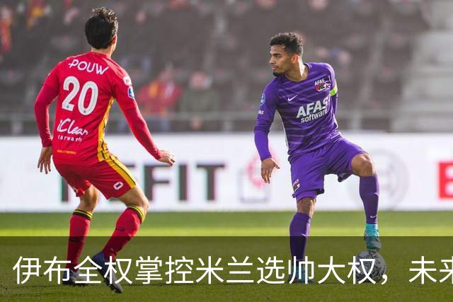 伊布全权掌控米兰选帅大权，未来之路将如何走？