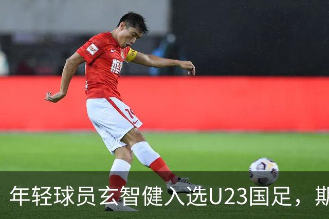 年轻球员玄智健入选U23国足，期待未来表现