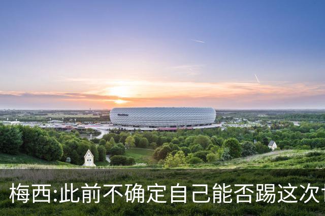 梅西:此前不确定自己能否踢这次世界杯 如今希望享受足球的每一刻