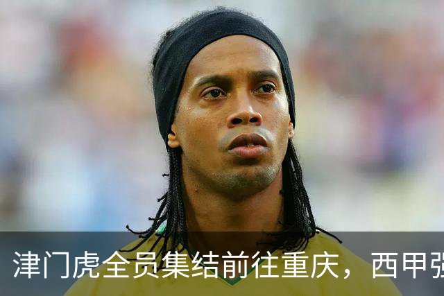 津门虎全员集结前往重庆，西甲强援加入争取保底1分