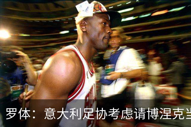 罗体：意大利足协考虑请博涅克当技术总监，马尔蒂尼也是候选人